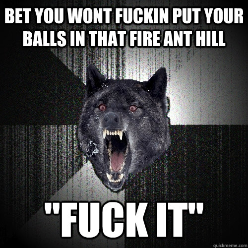 bet you wont fuckin put your balls in that fire ant hill 