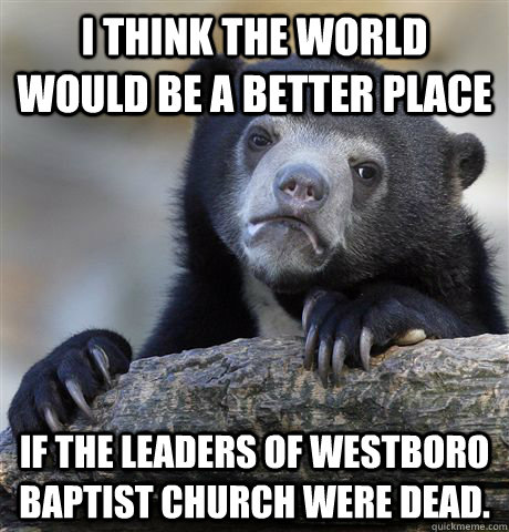 I THINK THE WORLD WOULD BE A BETTER PLACE IF THE LEADERS OF WESTBORO BAPTIST CHURCH WERE DEAD. - I THINK THE WORLD WOULD BE A BETTER PLACE IF THE LEADERS OF WESTBORO BAPTIST CHURCH WERE DEAD.  Confession Bear