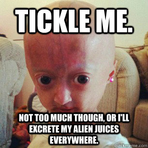Tickle me. Not too much though, or I'll excrete my alien juices everywhere.  