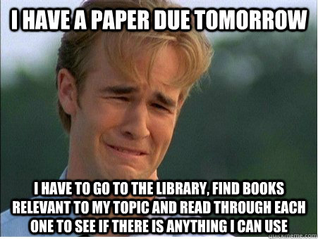 I have a paper due tomorrow I have to go to the library, find books relevant to my topic and read through each one to see if there is anything I can use  1990s Problems
