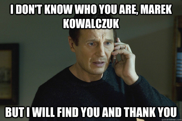 I don't know who you are, Marek Kowalczuk but I will find you and thank you  Taken Liam Neeson
