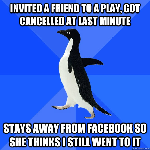 Invited a friend to a play, got cancelled at last minute Stays away from facebook so she thinks I still went to it  Socially Awkward Penguin