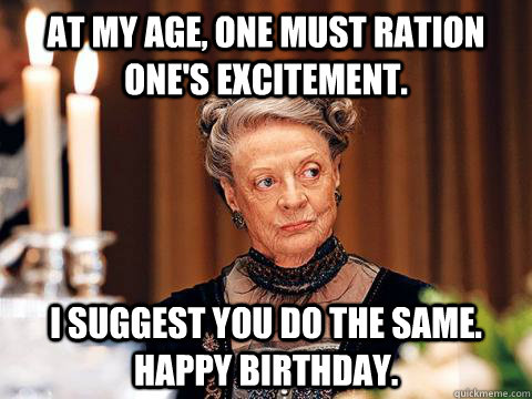 At my age, one must ration one's excitement. I suggest you do the same. Happy Birthday. - At my age, one must ration one's excitement. I suggest you do the same. Happy Birthday.  Downton Abbey