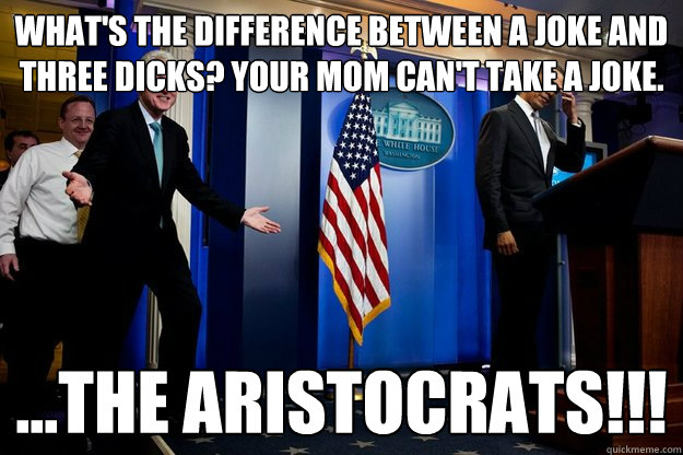 What's the difference between a joke and three dicks? Your mom can't take a joke. ...the aristocrats!!!  90s were better Clinton