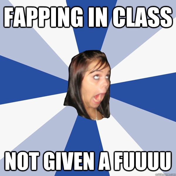 fapping in class NOT GIVEN A FUUUU  Annoying Facebook Girl