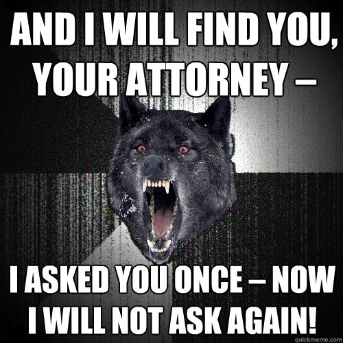 And I will find you, your attorney –  I asked you once – now I will not ask again!   Insanity Wolf