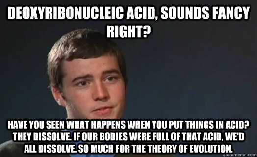 Deoxyribonucleic acid, sounds fancy right? Have you seen what happens when you put things in acid? They dissolve. If our bodies were full of that acid, we'd all dissolve. So much for the theory of evolution. - Deoxyribonucleic acid, sounds fancy right? Have you seen what happens when you put things in acid? They dissolve. If our bodies were full of that acid, we'd all dissolve. So much for the theory of evolution.  Logic Logan