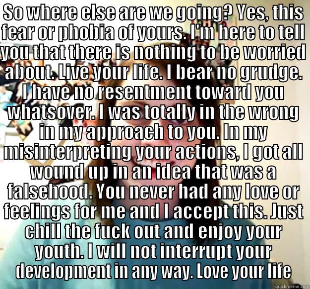SO WHERE ELSE ARE WE GOING? YES, THIS FEAR OR PHOBIA OF YOURS. I'M HERE TO TELL YOU THAT THERE IS NOTHING TO BE WORRIED ABOUT. LIVE YOUR LIFE. I BEAR NO GRUDGE. I HAVE NO RESENTMENT TOWARD YOU WHATSOVER. I WAS TOTALLY IN THE WRONG IN MY APPROACH TO YOU. I  Overly Attached Girlfriend