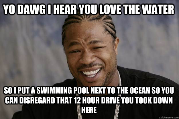 Yo dawg I hear you love the water so I put a swimming pool next to the ocean so you can disregard that 12 hour drive you took down here  Xzibit meme