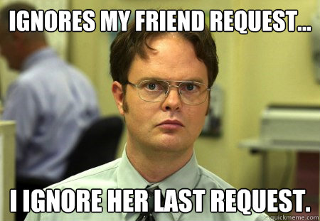 Ignores my friend request... I ignore her last request.  Dwight K Schrute