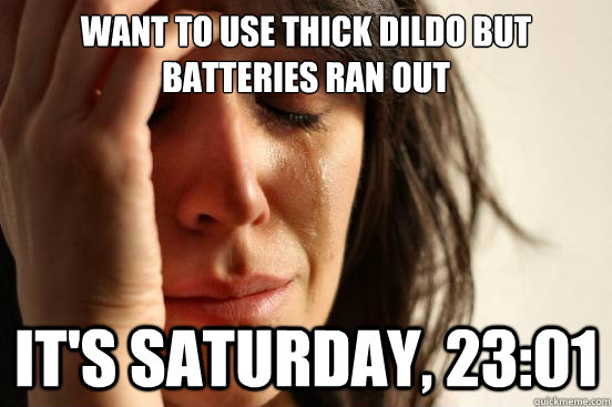 want to use thick dildo but batteries ran out it's saturday, 23:01  First World Problems