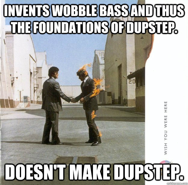 Invents wobble bass and thus the foundations of dupstep. Doesn't make dupstep. - Invents wobble bass and thus the foundations of dupstep. Doesn't make dupstep.  Pink Floyd