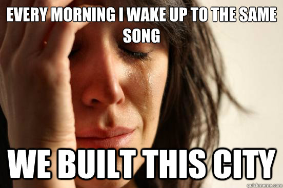 every morning i wake up to the same song we built this city  First World Problems