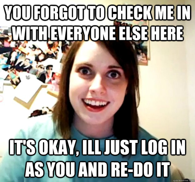 you forgot to check me in with everyone else here it's okay, ill just log in as you and re-do it  Overly Attached Girlfriend