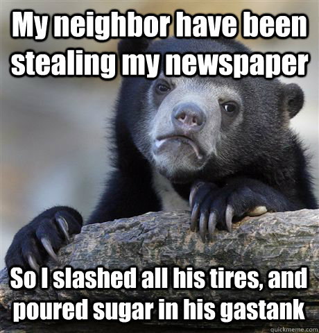 My neighbor have been stealing my newspaper So I slashed all his tires, and poured sugar in his gastank  Confession Bear