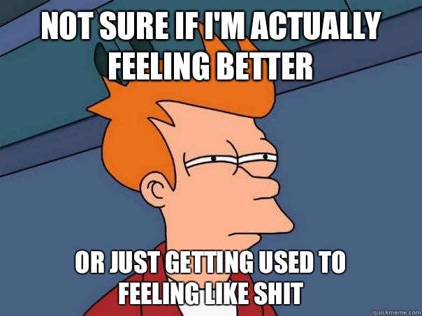 Not sure if I'm actually feeling better Or just getting used to                feeling like shit  Futurama Fry