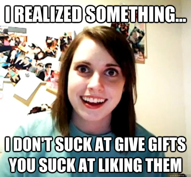I realized something... I don't suck at give gifts you suck at liking them  Overly Attached Girlfriend