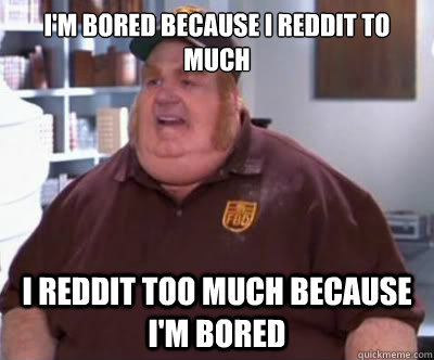 I'm bored because I Reddit to much I Reddit too much because I'm bored  Fat Bastard