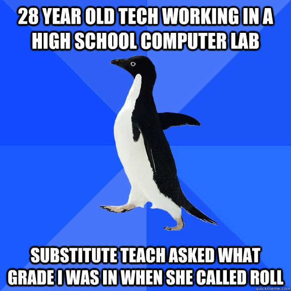 28 year old tech working in a high school computer lab Substitute teach asked what grade I was in when she called roll  Socially Awkward Penguin
