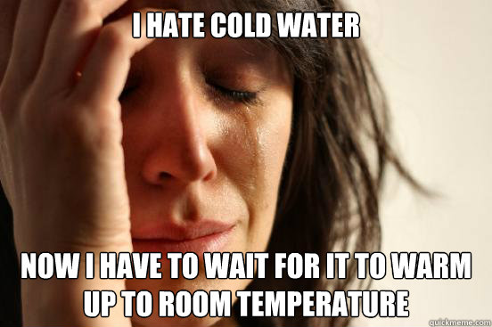 i hate cold water now i have to wait for it to warm up to room temperature   First World Problems