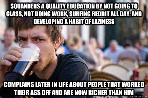 Squanders a quality education by not going to class, not doing work, surfing reddit all day, and developing a habit of laziness Complains later in life about people that worked their ass off and are now richer than him  Lazy College Senior