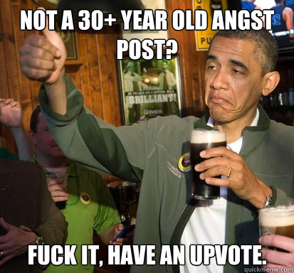 Not a 30+ year old angst post? fuck it, have an upvote.   Upvote Obama