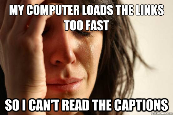 My computer loads the links too fast so i can't read the captions  First World Problems