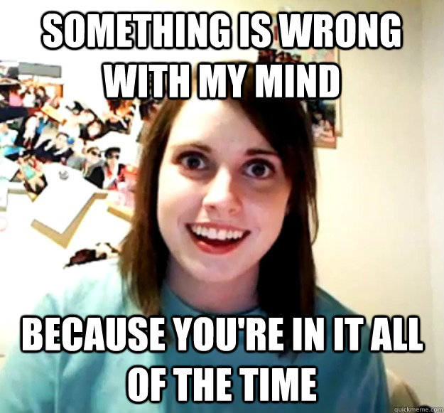 Something is wrong with my mind because you're in it all of the time  Overly Attached Girlfriend