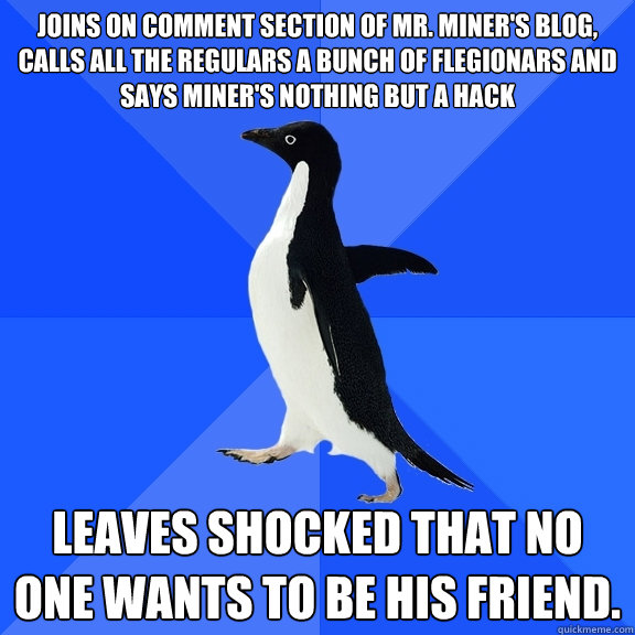 Joins on comment section of Mr. Miner's blog, calls all the regulars a bunch of flegionars and says miner's nothing but a hack Leaves shocked that no one wants to be his friend.  - Joins on comment section of Mr. Miner's blog, calls all the regulars a bunch of flegionars and says miner's nothing but a hack Leaves shocked that no one wants to be his friend.   Socially Awkward Penguin