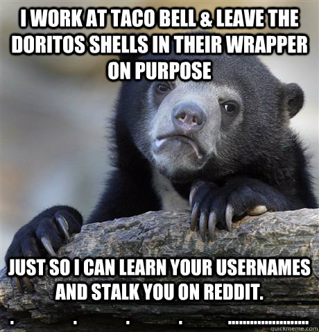 I work at Taco Bell & leave the doritos shells in their wrapper on purpose Just so I can learn your usernames and stalk you on reddit.                                      .                 .              .              .             .....................  Confession Bear