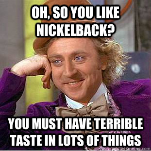 Oh, so you like Nickelback? You must have terrible taste in lots of things  Psychotic Willy Wonka