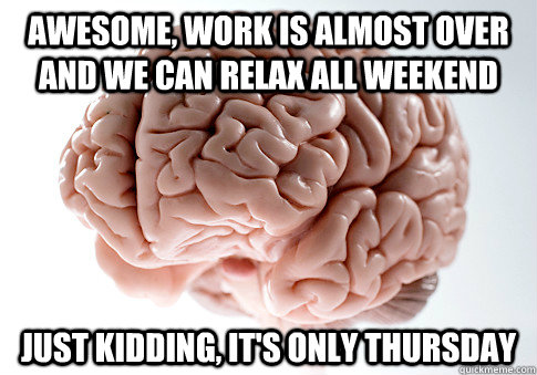 awesome, work is almost over and we can relax all weekend just kidding, it's only thursday  ScumbagBrain