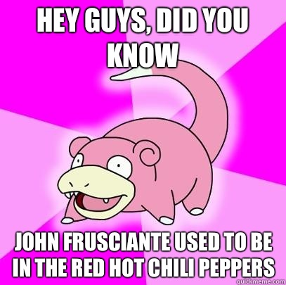 hey guys, did you know John frusciante used to be in the red hot chili peppers  Slowpoke