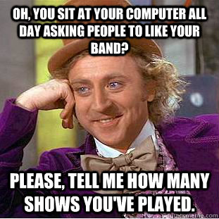 Oh, You sit at your computer all day asking people to like your band? Please, tell me how many shows you've played.  Psychotic Willy Wonka