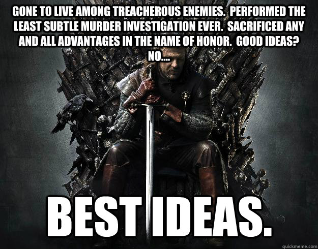 gone to live among treacherous enemies.  Performed the least subtle murder investigation ever.  Sacrificed any and all advantages in the name of honor.  Good ideas?  No.... Best ideas.  Stupid Ned Stark
