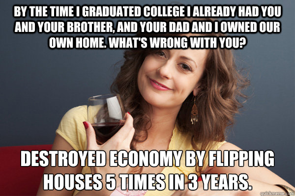 By the time I graduated college I already had you and your brother, and your dad and I owned our own home. What's wrong with you? Destroyed economy by flipping houses 5 times in 3 years.  Forever Resentful Mother