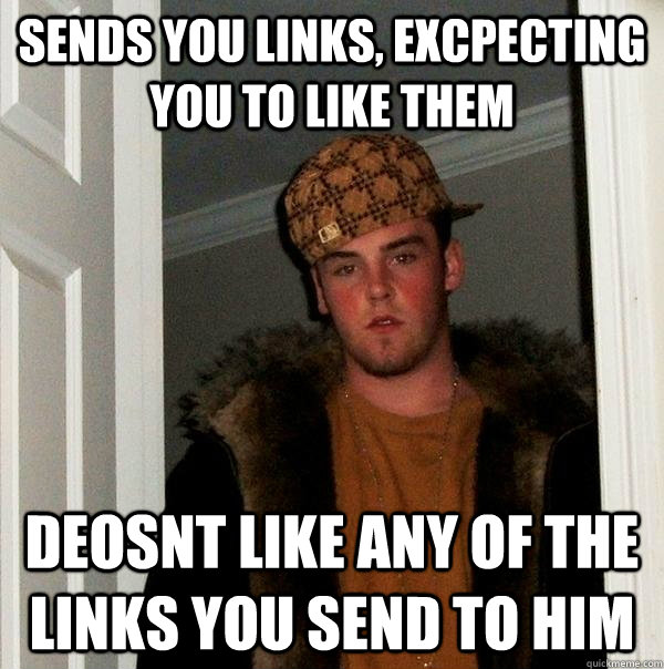 Sends you links, excpecting you to like them Deosnt like any of the links you send to him  Scumbag Steve