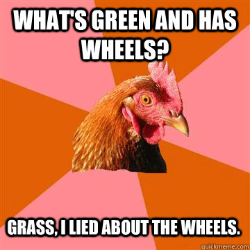 What's green and has wheels? grass, i lied about the wheels.  Anti-Joke Chicken