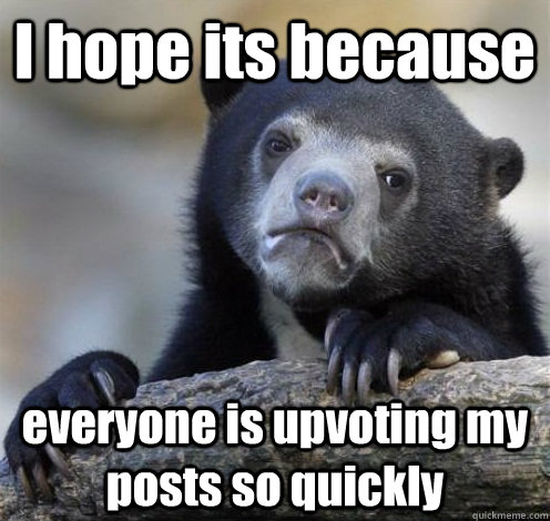I hope its because everyone is upvoting my posts so quickly  Confession Bear Eating