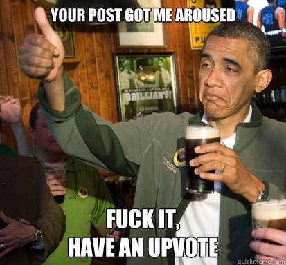 Your post got me aroused Fuck It, 
Have an upvote  Upvote Obama