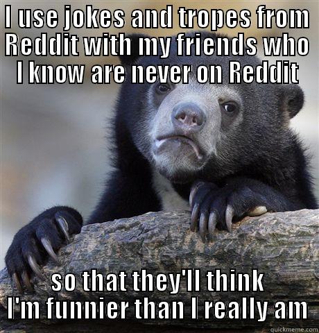 I USE JOKES AND TROPES FROM REDDIT WITH MY FRIENDS WHO I KNOW ARE NEVER ON REDDIT SO THAT THEY'LL THINK I'M FUNNIER THAN I REALLY AM Confession Bear