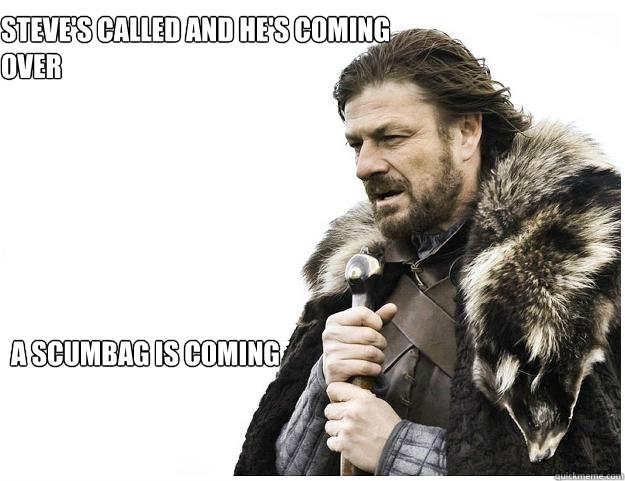 Steve's called and he's coming over A scumbag is coming  Imminent Ned