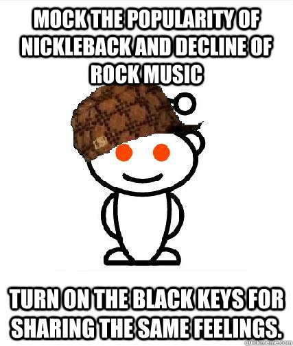 Mock the popularity of Nickleback and decline of rock music Turn on the Black Keys for sharing the same feelings.   Scumbag Redditors