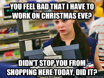 You feel bad that I have to work on Christmas Eve? Didn't stop you from shopping here today, did it? - You feel bad that I have to work on Christmas Eve? Didn't stop you from shopping here today, did it?  Condescending Cashier