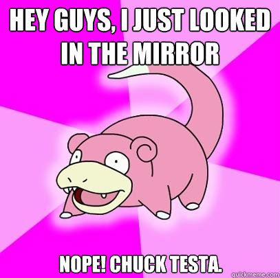 hey guys, i just looked in the mirror Nope! chuck testa.  Slowpoke