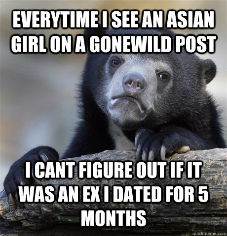 EVERYTIME I SEE AN ASIAN GIRL ON A GONEWILD POST I CANT FIGURE OUT IF IT WAS AN EX I DATED FOR 5 MONTHS  Confession Bear