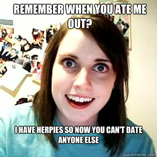 remember when you ate me out?  I have herpies so now you can't date anyone else - remember when you ate me out?  I have herpies so now you can't date anyone else  overly attatched gf