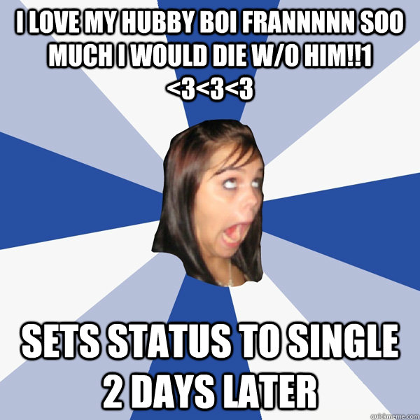 I love my hubby boi Frannnnn soo much I would die w/o him!!1 <3<3<3 Sets status to Single 2 days later  Annoying Facebook Girl