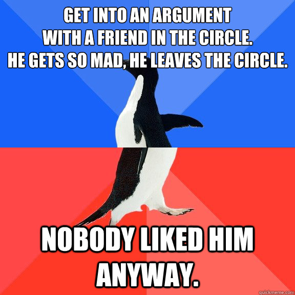 Get into an argument 
with a friend in the circle. 
He gets so mad, he leaves the circle. Nobody liked him anyway.  Socially Awkward Awesome Penguin