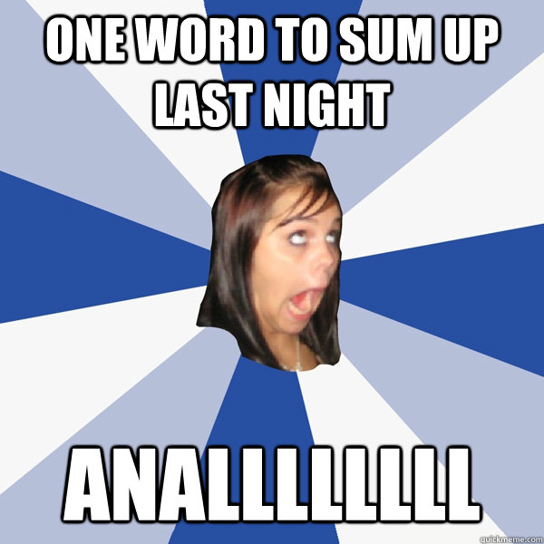 one word to sum up last night anallllllll  Annoying Facebook Girl